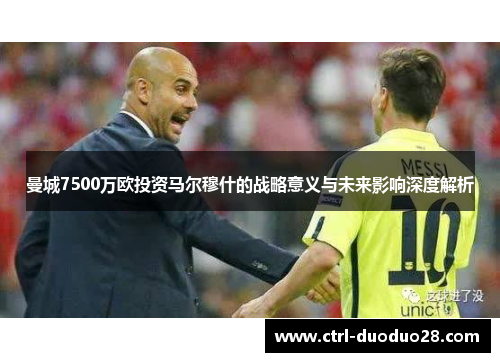 曼城7500万欧投资马尔穆什的战略意义与未来影响深度解析