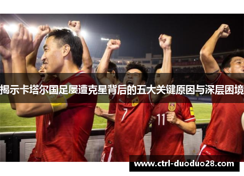 揭示卡塔尔国足屡遭克星背后的五大关键原因与深层困境 揭示卡塔尔国足屡遭克星背后的五大关键原因与深层困境