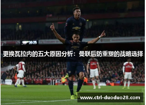 更换瓦拉内的五大原因分析：曼联后防重塑的战略选择