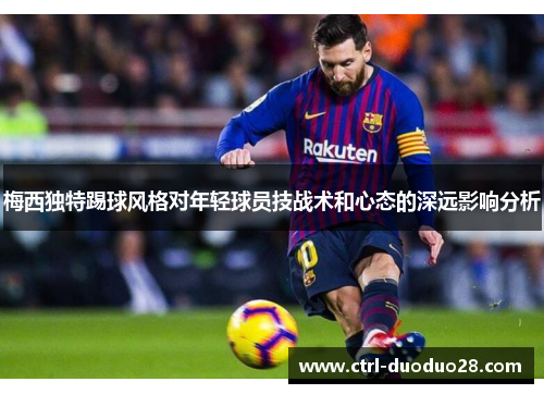 梅西独特踢球风格对年轻球员技战术和心态的深远影响分析 梅西独特踢球风格对年轻球员技战术和心态的深远影响分析