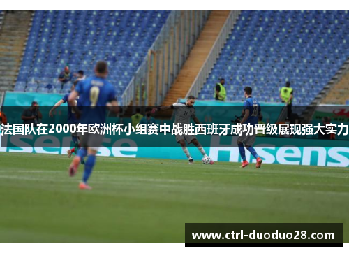 法国队在2000年欧洲杯小组赛中战胜西班牙成功晋级展现强大实力 法国队在2000年欧洲杯小组赛中战胜西班牙成功晋级展现强大实力