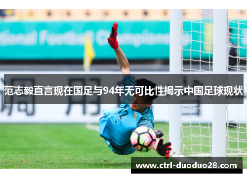范志毅直言现在国足与94年无可比性揭示中国足球现状