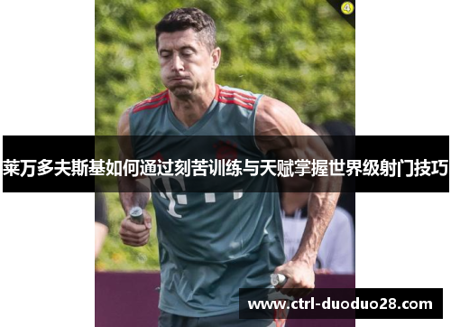莱万多夫斯基如何通过刻苦训练与天赋掌握世界级射门技巧 莱万多夫斯基如何通过刻苦训练与天赋掌握世界级射门技巧