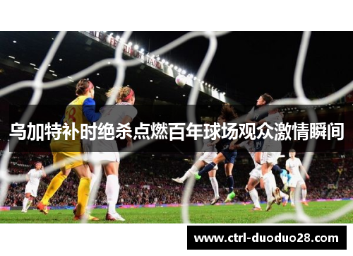 乌加特补时绝杀点燃百年球场观众激情瞬间