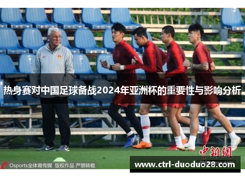 热身赛对中国足球备战2024年亚洲杯的重要性与影响分析