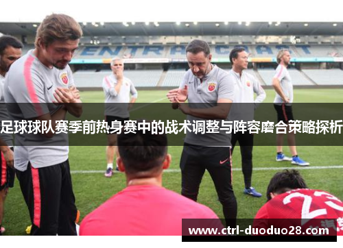 足球球队赛季前热身赛中的战术调整与阵容磨合策略探析 足球球队赛季前热身赛中的战术调整与阵容磨合策略探析