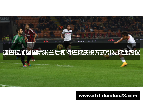 迪巴拉加盟国际米兰后独特进球庆祝方式引发球迷热议 迪巴拉加盟国际米兰后独特进球庆祝方式引发球迷热议
